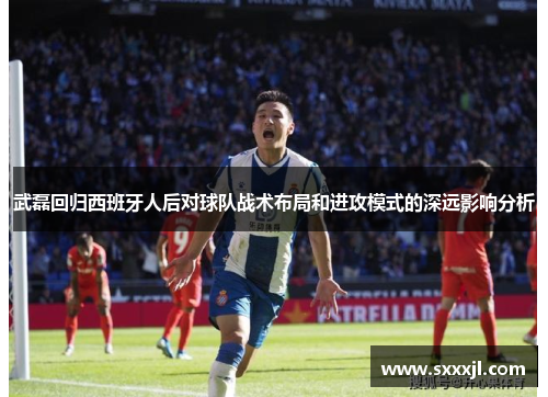 武磊回归西班牙人后对球队战术布局和进攻模式的深远影响分析