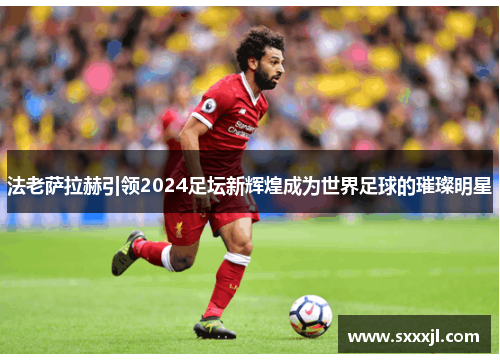法老萨拉赫引领2024足坛新辉煌成为世界足球的璀璨明星