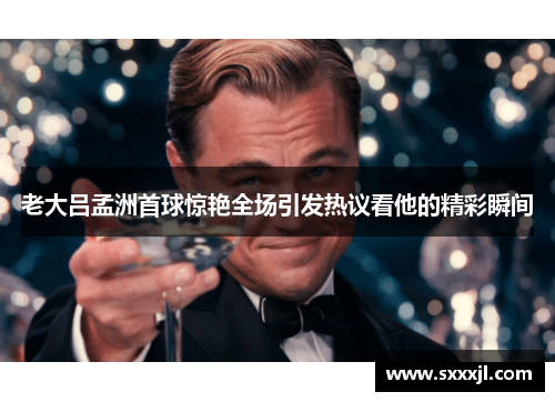 老大吕孟洲首球惊艳全场引发热议看他的精彩瞬间