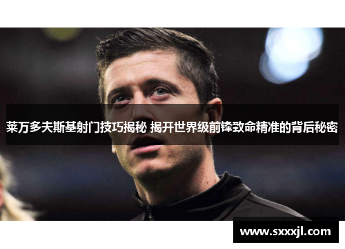 莱万多夫斯基射门技巧揭秘 揭开世界级前锋致命精准的背后秘密