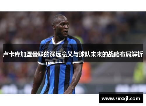 卢卡库加盟曼联的深远意义与球队未来的战略布局解析